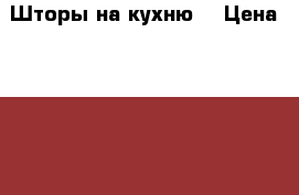 Шторы на кухню. › Цена ­ 1 500 - Московская обл., Москва г. Домашняя утварь и предметы быта » Интерьер   